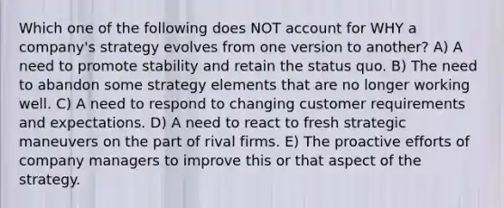 Which one of the following does NOT account for WHY a company's strategy evolves from one version to another? A) A need to promote stability and retain the status quo. B) The need to abandon some strategy elements that are no longer working well. C) A need to respond to changing customer requirements and expectations. D) A need to react to fresh strategic maneuvers on the part of rival firms. E) The proactive efforts of company managers to improve this or that aspect of the strategy.