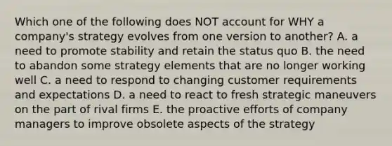 Which one of the following does NOT account for WHY a company's strategy evolves from one version to another? A. a need to promote stability and retain the status quo B. the need to abandon some strategy elements that are no longer working well C. a need to respond to changing customer requirements and expectations D. a need to react to fresh strategic maneuvers on the part of rival firms E. the proactive efforts of company managers to improve obsolete aspects of the strategy