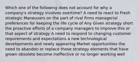 Which one of the following does not account for why a company's strategy involves overtime? A need to react to Fresh strategic Maneuvers on the part of rival firms managerial preferences for keeping the life cycle of Any Given strategy short the proactive efforts of a company managers to improve this or that aspect of strategy A need to respond to changing customer requirements and expectations a new technological developments and newly appearing Market opportunities the need to abandon or replace those strategy elements that have grown obsolete become ineffective or no longer working well