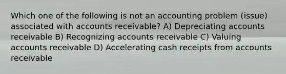 Which one of the following is not an accounting problem (issue) associated with accounts receivable? A) Depreciating accounts receivable B) Recognizing accounts receivable C) Valuing accounts receivable D) Accelerating cash receipts from accounts receivable