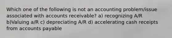 Which one of the following is not an accounting problem/issue associated with accounts receivable? a) recognizing A/R b)Valuing a/R c) depreciating A/R d) accelerating cash receipts from accounts payable