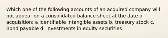 Which one of the following accounts of an acquired company will not appear on a consolidated balance sheet at the date of acquisition: a identifiable intangible assets b. treasury stock c. Bond payable d. Investments in equity securities