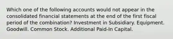 Which one of the following accounts would not appear in the consolidated financial statements at the end of the first fiscal period of the combination? Investment in Subsidiary. Equipment. Goodwill. Common Stock. Additional Paid-In Capital.