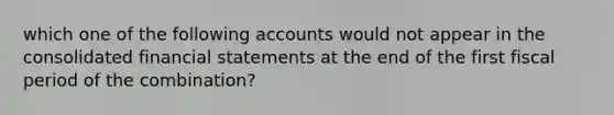 which one of the following accounts would not appear in the consolidated financial statements at the end of the first fiscal period of the combination?