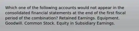 Which one of the following accounts would not appear in the consolidated financial statements at the end of the first fiscal period of the combination? Retained Earnings. Equipment. Goodwill. Common Stock. Equity in Subsidiary Earnings.