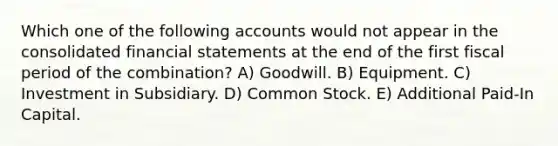 Which one of the following accounts would not appear in the consolidated financial statements at the end of the first fiscal period of the combination? A) Goodwill. B) Equipment. C) Investment in Subsidiary. D) Common Stock. E) Additional Paid-In Capital.