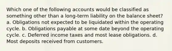 Which one of the following accounts would be classified as something other than a long-term liability on the balance sheet? a. Obligations not expected to be liquidated within the operating cycle. b. Obligations payable at some date beyond the operating cycle. c. Deferred income taxes and most lease obligations. d. Most deposits received from customers.