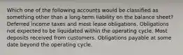 Which one of the following accounts would be classified as something other than a long-term liability on the balance sheet? Deferred income taxes and most lease obligations. Obligations not expected to be liquidated within the operating cycle. Most deposits received from customers. Obligations payable at some date beyond the operating cycle.