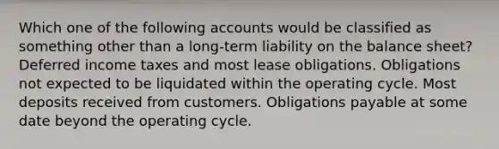 Which one of the following accounts would be classified as something other than a long-term liability on the balance sheet? Deferred income taxes and most lease obligations. Obligations not expected to be liquidated within the operating cycle. Most deposits received from customers. Obligations payable at some date beyond the operating cycle.