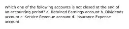 Which one of the following accounts is not closed at the end of an accounting period? a. Retained Earnings account b. Dividends account c. Service Revenue account d. Insurance Expense account