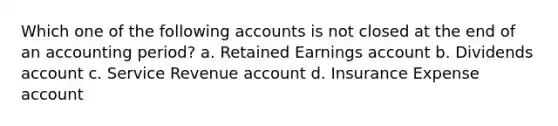 Which one of the following accounts is not closed at the end of an accounting period? a. Retained Earnings account b. Dividends account c. Service Revenue account d. Insurance Expense account