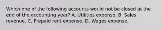 Which one of the following accounts would not be closed at the end of the accounting year? A. Utilities expense. B. Sales revenue. C. Prepaid rent expense. D. Wages expense.