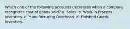 Which one of the following accounts decreases when a company recognizes cost of goods sold? a. Sales. b. Work in Process Inventory. c. Manufacturing Overhead. d. Finished Goods Inventory.