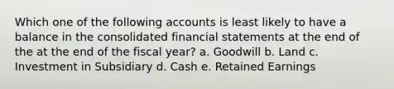 Which one of the following accounts is least likely to have a balance in the consolidated financial statements at the end of the at the end of the fiscal year? a. Goodwill b. Land c. Investment in Subsidiary d. Cash e. Retained Earnings