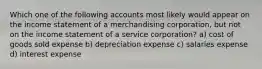 Which one of the following accounts most likely would appear on the income statement of a merchandising corporation, but not on the income statement of a service corporation? a) cost of goods sold expense b) depreciation expense c) salaries expense d) interest expense