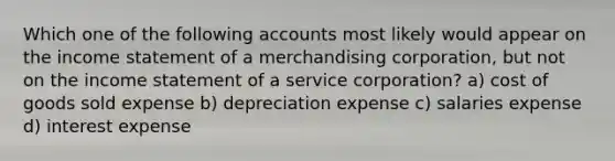 Which one of the following accounts most likely would appear on the <a href='https://www.questionai.com/knowledge/kCPMsnOwdm-income-statement' class='anchor-knowledge'>income statement</a> of a merchandising corporation, but not on the income statement of a service corporation? a) cost of goods sold expense b) depreciation expense c) salaries expense d) interest expense