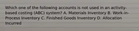 Which one of the following accounts is not used in an activity-based costing (ABC) system? A. Materials Inventory B. Work-in-Process Inventory C. Finished Goods Inventory D. Allocation Incurred