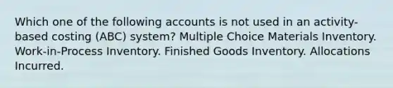 Which one of the following accounts is not used in an activity-based costing (ABC) system? Multiple Choice Materials Inventory. Work-in-Process Inventory. Finished Goods Inventory. Allocations Incurred.