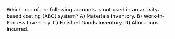 Which one of the following accounts is not used in an activity-based costing (ABC) system? A) Materials Inventory. B) Work-in-Process Inventory. C) Finished Goods Inventory. D) Allocations Incurred.