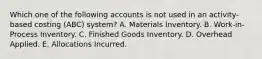 Which one of the following accounts is not used in an activity-based costing (ABC) system? A. Materials Inventory. B. Work-in-Process Inventory. C. Finished Goods Inventory. D. Overhead Applied. E. Allocations Incurred.