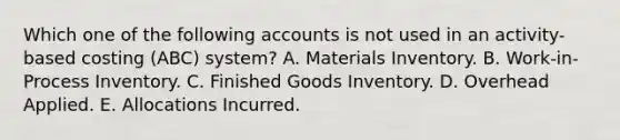 Which one of the following accounts is not used in an activity-based costing (ABC) system? A. Materials Inventory. B. Work-in-Process Inventory. C. Finished Goods Inventory. D. Overhead Applied. E. Allocations Incurred.