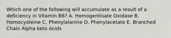Which one of the following will accumulate as a result of a deficiency in Vitamin B6? A. Homogentisate Oxidase B. Homocysteine C. Phenylalanine D. Phenylacetate E. Branched Chain Alpha keto Acids