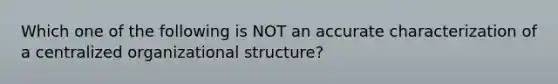 Which one of the following is NOT an accurate characterization of a centralized organizational structure?