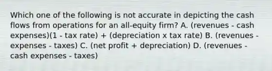 Which one of the following is not accurate in depicting the cash flows from operations for an all-equity firm? A. (revenues - cash expenses)(1 - tax rate) + (depreciation x tax rate) B. (revenues - expenses - taxes) C. (net profit + depreciation) D. (revenues - cash expenses - taxes)