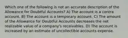 Which one of the following is not an accurate description of the Allowance for Doubtful Accounts? A) The account is a contra account. B) The account is a temporary account. C) The amount of the Allowance for Doubtful Accounts decreases the net realizable value of a company's receivables. D) The account is increased by an estimate of uncollectible accounts expense.