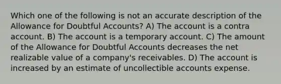 Which one of the following is not an accurate description of the Allowance for Doubtful Accounts? A) The account is a contra account. B) The account is a temporary account. C) The amount of the Allowance for Doubtful Accounts decreases the net realizable value of a company's receivables. D) The account is increased by an estimate of uncollectible accounts expense.