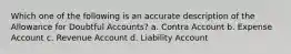 Which one of the following is an accurate description of the Allowance for Doubtful Accounts? a. Contra Account b. Expense Account c. Revenue Account d. Liability Account