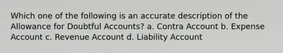 Which one of the following is an accurate description of the Allowance for Doubtful Accounts? a. Contra Account b. Expense Account c. Revenue Account d. Liability Account