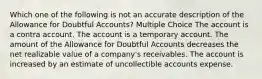 Which one of the following is not an accurate description of the Allowance for Doubtful Accounts? Multiple Choice The account is a contra account. The account is a temporary account. The amount of the Allowance for Doubtful Accounts decreases the net realizable value of a company's receivables. The account is increased by an estimate of uncollectible accounts expense.