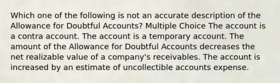 Which one of the following is not an accurate description of the Allowance for Doubtful Accounts? Multiple Choice The account is a contra account. The account is a temporary account. The amount of the Allowance for Doubtful Accounts decreases the net realizable value of a company's receivables. The account is increased by an estimate of uncollectible accounts expense.