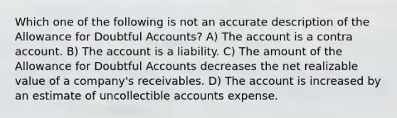 Which one of the following is not an accurate description of the Allowance for Doubtful Accounts? A) The account is a contra account. B) The account is a liability. C) The amount of the Allowance for Doubtful Accounts decreases the net realizable value of a company's receivables. D) The account is increased by an estimate of uncollectible accounts expense.