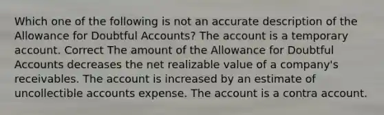 Which one of the following is not an accurate description of the Allowance for Doubtful Accounts? The account is a temporary account. Correct The amount of the Allowance for Doubtful Accounts decreases the net realizable value of a company's receivables. The account is increased by an estimate of uncollectible accounts expense. The account is a contra account.