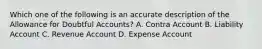 Which one of the following is an accurate description of the Allowance for Doubtful Accounts? A. Contra Account B. Liability Account C. Revenue Account D. Expense Account