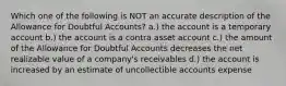 Which one of the following is NOT an accurate description of the Allowance for Doubtful Accounts? a.) the account is a temporary account b.) the account is a contra asset account c.) the amount of the Allowance for Doubtful Accounts decreases the net realizable value of a company's receivables d.) the account is increased by an estimate of uncollectible accounts expense