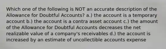 Which one of the following is NOT an accurate description of the Allowance for Doubtful Accounts? a.) the account is a temporary account b.) the account is a contra asset account c.) the amount of the Allowance for Doubtful Accounts decreases the net realizable value of a company's receivables d.) the account is increased by an estimate of uncollectible accounts expense