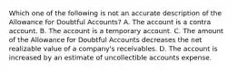 Which one of the following is not an accurate description of the Allowance for Doubtful Accounts? A. The account is a contra account. B. The account is a temporary account. C. The amount of the Allowance for Doubtful Accounts decreases the net realizable value of a company's receivables. D. The account is increased by an estimate of uncollectible accounts expense.