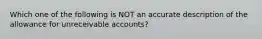 Which one of the following is NOT an accurate description of the allowance for unreceivable accounts?