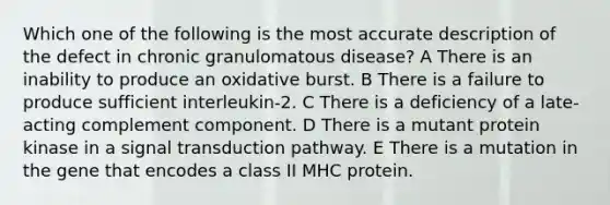 Which one of the following is the most accurate description of the defect in chronic granulomatous disease? A There is an inability to produce an oxidative burst. B There is a failure to produce sufficient interleukin-2. C There is a deficiency of a late-acting complement component. D There is a mutant protein kinase in a signal transduction pathway. E There is a mutation in the gene that encodes a class II MHC protein.