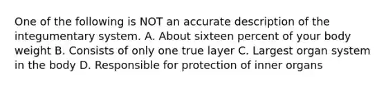 One of the following is NOT an accurate description of the integumentary system. A. About sixteen percent of your body weight B. Consists of only one true layer C. Largest organ system in the body D. Responsible for protection of inner organs