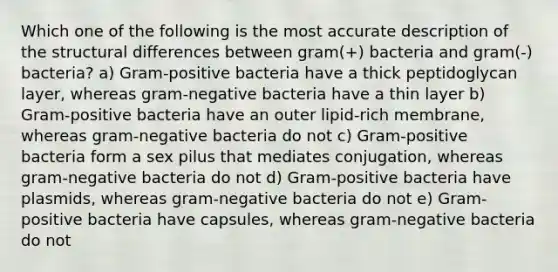 Which one of the following is the most accurate description of the structural differences between gram(+) bacteria and gram(-) bacteria? a) Gram-positive bacteria have a thick peptidoglycan layer, whereas gram-negative bacteria have a thin layer b) Gram-positive bacteria have an outer lipid-rich membrane, whereas gram-negative bacteria do not c) Gram-positive bacteria form a sex pilus that mediates conjugation, whereas gram-negative bacteria do not d) Gram-positive bacteria have plasmids, whereas gram-negative bacteria do not e) Gram-positive bacteria have capsules, whereas gram-negative bacteria do not