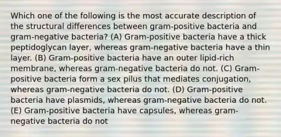 Which one of the following is the most accurate description of the structural differences between gram-positive bacteria and gram-negative bacteria? (A) Gram-positive bacteria have a thick peptidoglycan layer, whereas gram-negative bacteria have a thin layer. (B) Gram-positive bacteria have an outer lipid-rich membrane, whereas gram-negative bacteria do not. (C) Gram-positive bacteria form a sex pilus that mediates conjugation, whereas gram-negative bacteria do not. (D) Gram-positive bacteria have plasmids, whereas gram-negative bacteria do not. (E) Gram-positive bacteria have capsules, whereas gram-negative bacteria do not