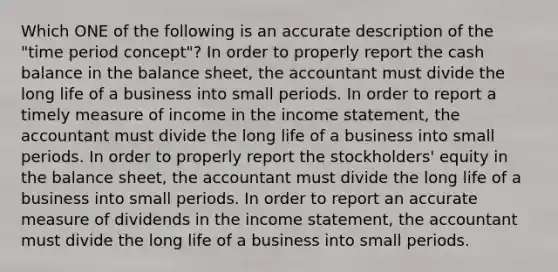 Which ONE of the following is an accurate description of the "time period concept"? In order to properly report the cash balance in the balance sheet, the accountant must divide the long life of a business into small periods. In order to report a timely measure of income in the income statement, the accountant must divide the long life of a business into small periods. In order to properly report the stockholders' equity in the balance sheet, the accountant must divide the long life of a business into small periods. In order to report an accurate measure of dividends in the income statement, the accountant must divide the long life of a business into small periods.