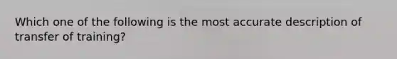 Which one of the following is the most accurate description of transfer of training?