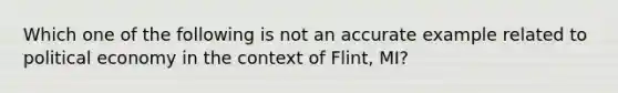 Which one of the following is not an accurate example related to political economy in the context of Flint, MI?