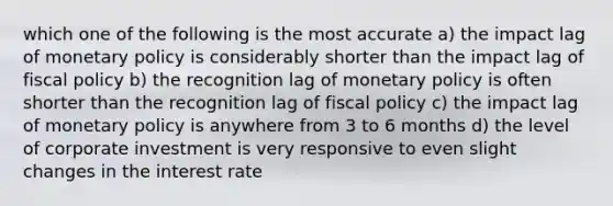 which one of the following is the most accurate a) the impact lag of monetary policy is considerably shorter than the impact lag of fiscal policy b) the recognition lag of monetary policy is often shorter than the recognition lag of fiscal policy c) the impact lag of monetary policy is anywhere from 3 to 6 months d) the level of corporate investment is very responsive to even slight changes in the interest rate