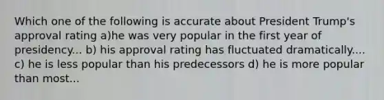 Which one of the following is accurate about President Trump's approval rating a)he was very popular in the first year of presidency... b) his approval rating has fluctuated dramatically.... c) he is less popular than his predecessors d) he is more popular than most...